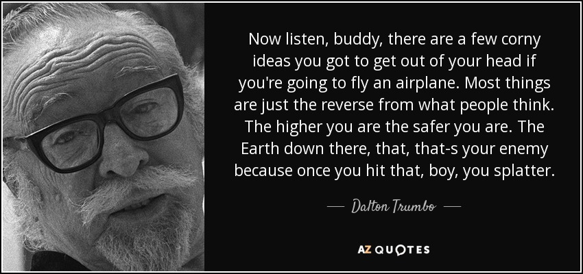 Now listen, buddy, there are a few corny ideas you got to get out of your head if you're going to fly an airplane. Most things are just the reverse from what people think. The higher you are the safer you are. The Earth down there, that, that-s your enemy because once you hit that, boy, you splatter. - Dalton Trumbo