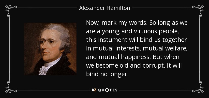 Now, mark my words. So long as we are a young and virtuous people, this instument will bind us together in mutual interests, mutual welfare, and mutual happiness. But when we become old and corrupt, it will bind no longer. - Alexander Hamilton