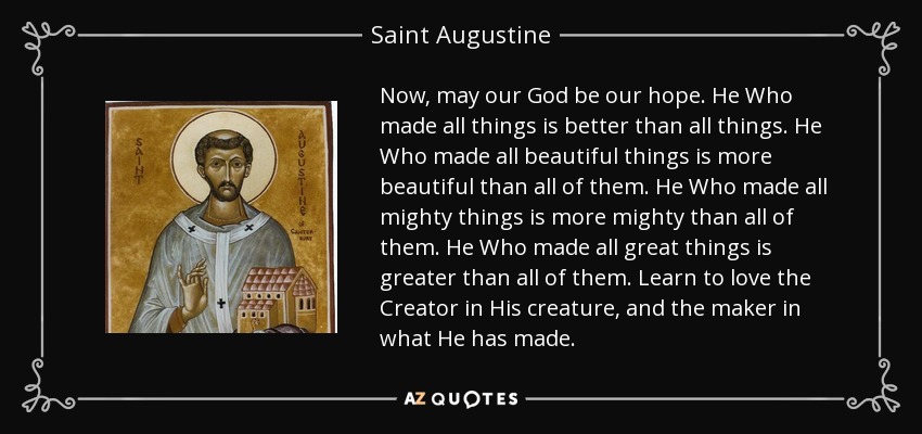 Now, may our God be our hope. He Who made all things is better than all things. He Who made all beautiful things is more beautiful than all of them. He Who made all mighty things is more mighty than all of them. He Who made all great things is greater than all of them. Learn to love the Creator in His creature, and the maker in what He has made. - Saint Augustine