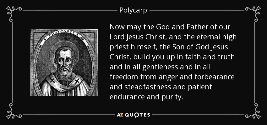 Now may the God and Father of our Lord Jesus Christ, and the eternal high priest himself, the Son of God Jesus Christ, build you up in faith and truth and in all gentleness and in all freedom from anger and forbearance and steadfastness and patient endurance and purity. - Polycarp