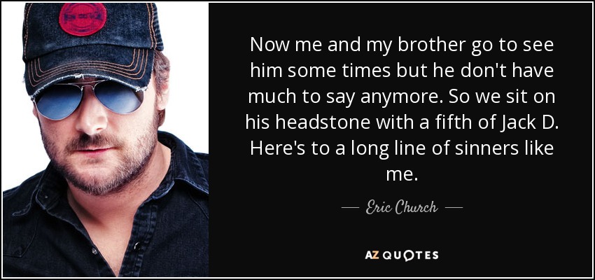 Now me and my brother go to see him some times but he don't have much to say anymore. So we sit on his headstone with a fifth of Jack D. Here's to a long line of sinners like me. - Eric Church