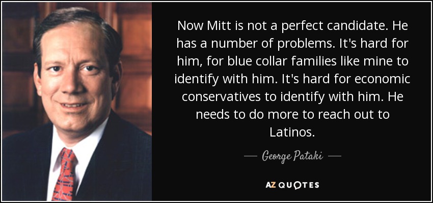 Now Mitt is not a perfect candidate. He has a number of problems. It's hard for him, for blue collar families like mine to identify with him. It's hard for economic conservatives to identify with him. He needs to do more to reach out to Latinos. - George Pataki
