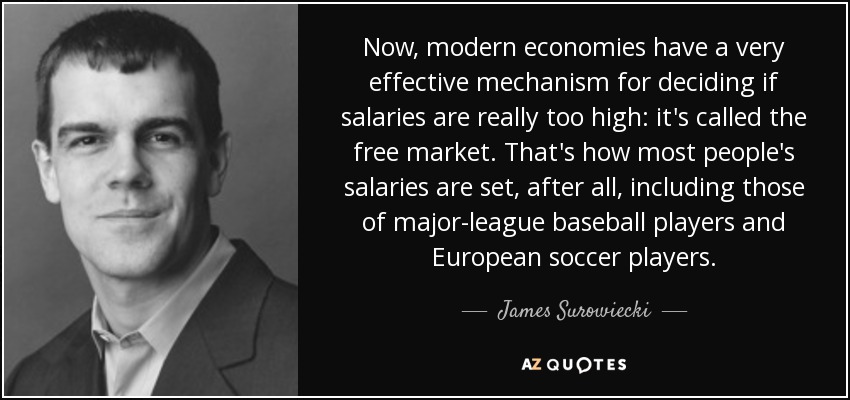 Now, modern economies have a very effective mechanism for deciding if salaries are really too high: it's called the free market. That's how most people's salaries are set, after all, including those of major-league baseball players and European soccer players. - James Surowiecki