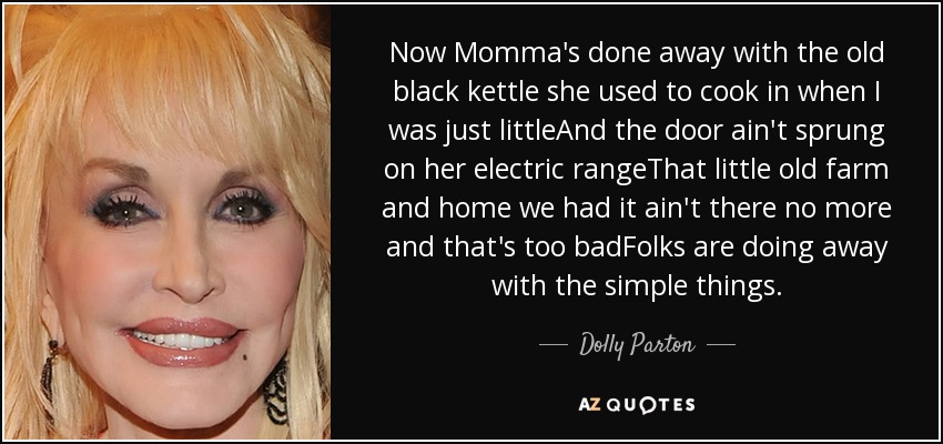 Now Momma's done away with the old black kettle she used to cook in when I was just littleAnd the door ain't sprung on her electric rangeThat little old farm and home we had it ain't there no more and that's too badFolks are doing away with the simple things. - Dolly Parton