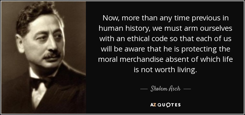 Now, more than any time previous in human history, we must arm ourselves with an ethical code so that each of us will be aware that he is protecting the moral merchandise absent of which life is not worth living. - Sholem Asch
