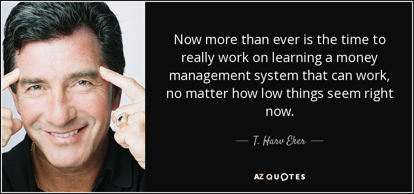 Now more than ever is the time to really work on learning a money management system that can work, no matter how low things seem right now. - T. Harv Eker