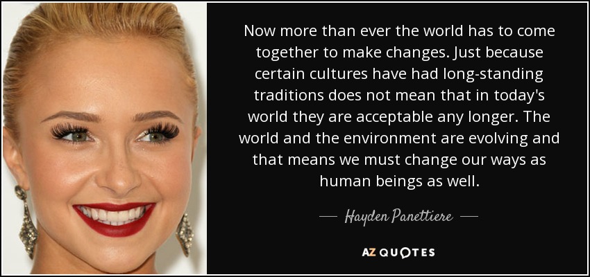 Now more than ever the world has to come together to make changes. Just because certain cultures have had long-standing traditions does not mean that in today's world they are acceptable any longer. The world and the environment are evolving and that means we must change our ways as human beings as well. - Hayden Panettiere