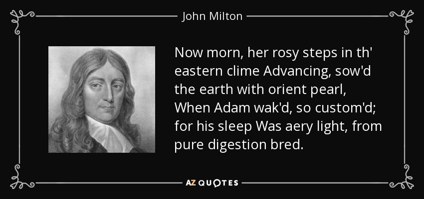 Now morn, her rosy steps in th' eastern clime Advancing, sow'd the earth with orient pearl, When Adam wak'd, so custom'd; for his sleep Was aery light, from pure digestion bred. - John Milton