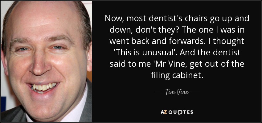 Now, most dentist's chairs go up and down, don't they? The one I was in went back and forwards. I thought 'This is unusual'. And the dentist said to me 'Mr Vine, get out of the filing cabinet. - Tim Vine