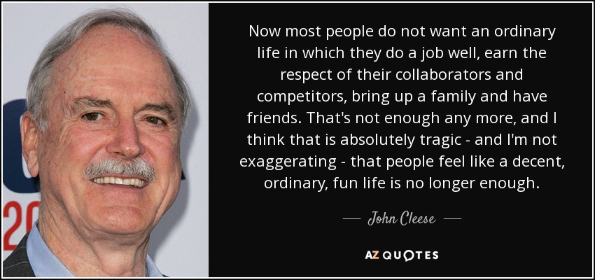 Now most people do not want an ordinary life in which they do a job well, earn the respect of their collaborators and competitors, bring up a family and have friends. That's not enough any more, and I think that is absolutely tragic - and I'm not exaggerating - that people feel like a decent, ordinary, fun life is no longer enough. - John Cleese