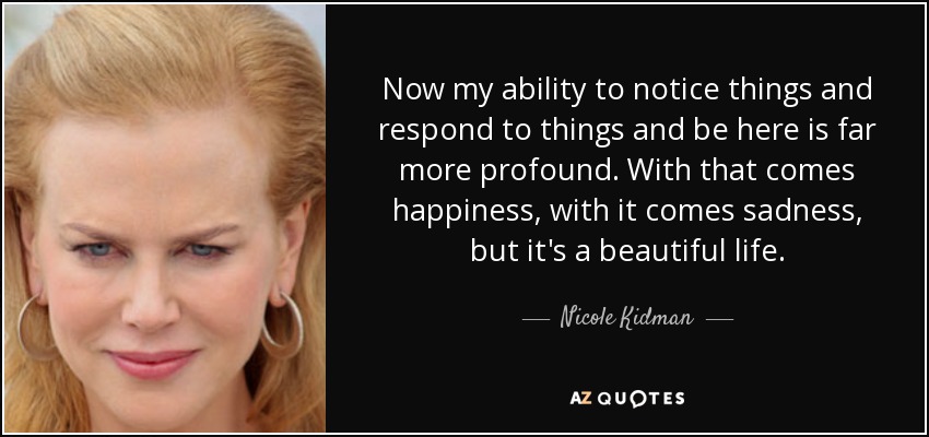 Now my ability to notice things and respond to things and be here is far more profound. With that comes happiness, with it comes sadness, but it's a beautiful life. - Nicole Kidman