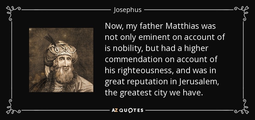 Now, my father Matthias was not only eminent on account of is nobility, but had a higher commendation on account of his righteousness, and was in great reputation in Jerusalem, the greatest city we have. - Josephus