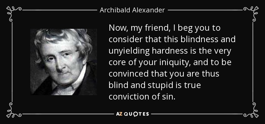 Now, my friend, I beg you to consider that this blindness and unyielding hardness is the very core of your iniquity, and to be convinced that you are thus blind and stupid is true conviction of sin. - Archibald Alexander