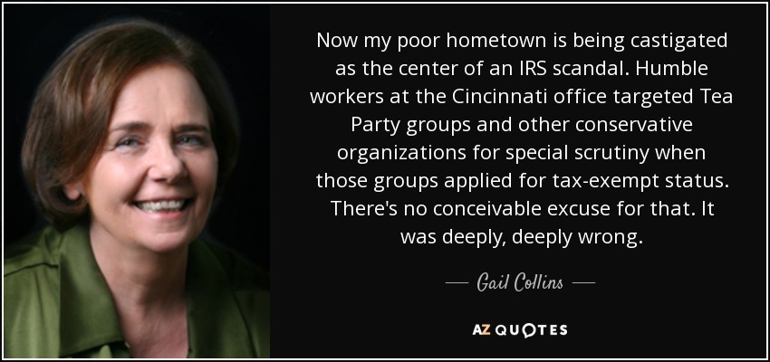 Now my poor hometown is being castigated as the center of an IRS scandal. Humble workers at the Cincinnati office targeted Tea Party groups and other conservative organizations for special scrutiny when those groups applied for tax-exempt status. There's no conceivable excuse for that. It was deeply, deeply wrong. - Gail Collins