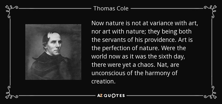 Now nature is not at variance with art, nor art with nature; they being both the servants of his providence. Art is the perfection of nature. Were the world now as it was the sixth day, there were yet a chaos. Nat, are unconscious of the harmony of creation. - Thomas Cole