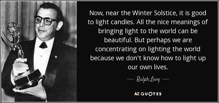 Now, near the Winter Solstice, it is good to light candles. All the nice meanings of bringing light to the world can be beautiful. But perhaps we are concentrating on lighting the world because we don't know how to light up our own lives. - Ralph Levy