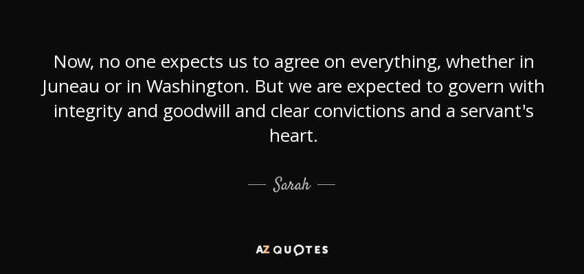 Now, no one expects us to agree on everything, whether in Juneau or in Washington. But we are expected to govern with integrity and goodwill and clear convictions and a servant's heart. - Sarah