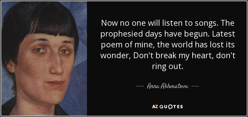 Now no one will listen to songs. The prophesied days have begun. Latest poem of mine, the world has lost its wonder, Don't break my heart, don't ring out. - Anna Akhmatova