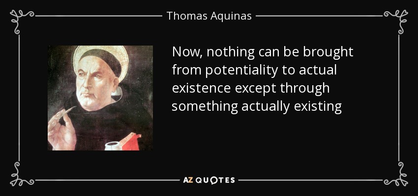 Now, nothing can be brought from potentiality to actual existence except through something actually existing - Thomas Aquinas