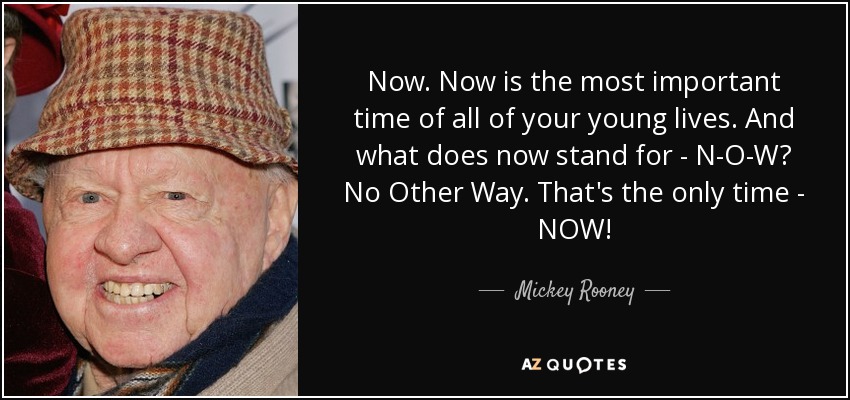 Now. Now is the most important time of all of your young lives. And what does now stand for - N-O-W? No Other Way. That's the only time - NOW! - Mickey Rooney