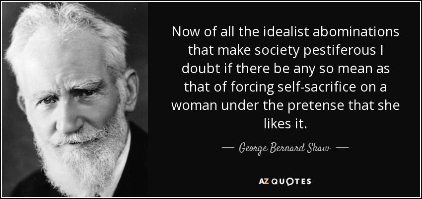 Now of all the idealist abominations that make society pestiferous I doubt if there be any so mean as that of forcing self-sacrifice on a woman under the pretense that she likes it. - George Bernard Shaw