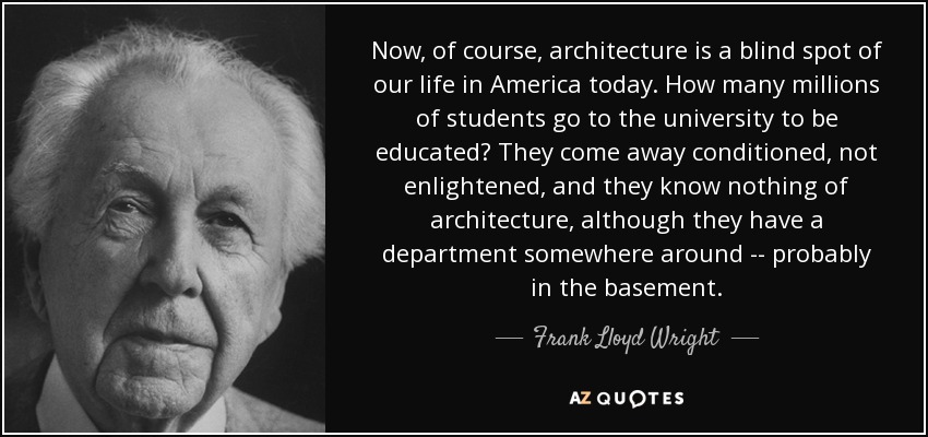 Now, of course, architecture is a blind spot of our life in America today. How many millions of students go to the university to be educated? They come away conditioned, not enlightened, and they know nothing of architecture, although they have a department somewhere around -- probably in the basement. - Frank Lloyd Wright