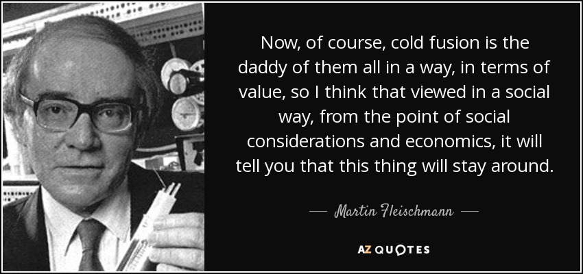 Now, of course, cold fusion is the daddy of them all in a way, in terms of value, so I think that viewed in a social way, from the point of social considerations and economics, it will tell you that this thing will stay around. - Martin Fleischmann