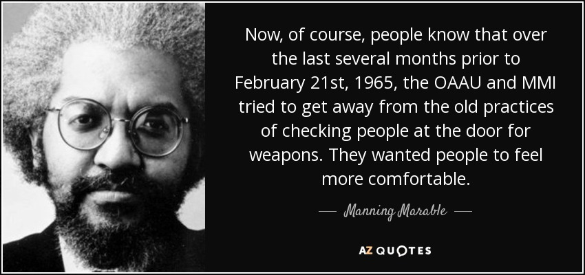 Now, of course, people know that over the last several months prior to February 21st, 1965, the OAAU and MMI tried to get away from the old practices of checking people at the door for weapons. They wanted people to feel more comfortable. - Manning Marable