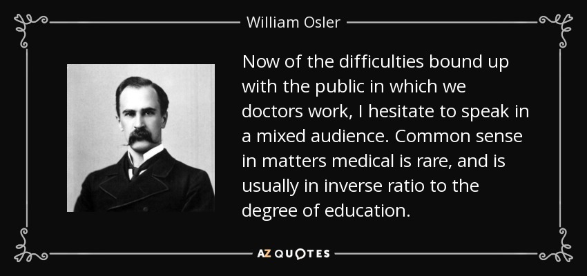 Now of the difficulties bound up with the public in which we doctors work, I hesitate to speak in a mixed audience. Common sense in matters medical is rare, and is usually in inverse ratio to the degree of education. - William Osler