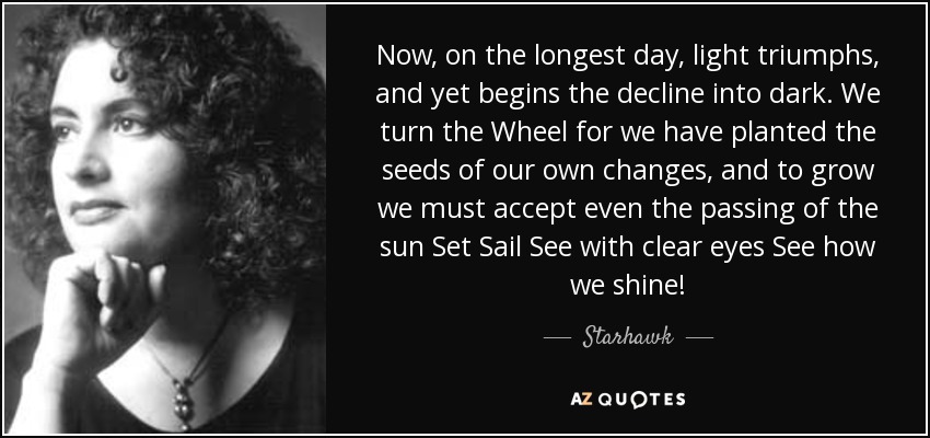 Now, on the longest day, light triumphs, and yet begins the decline into dark. We turn the Wheel for we have planted the seeds of our own changes, and to grow we must accept even the passing of the sun Set Sail See with clear eyes See how we shine! - Starhawk