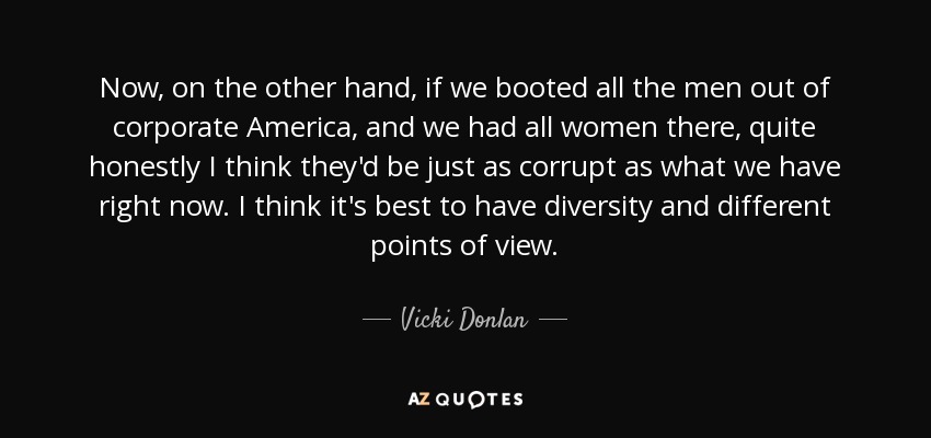 Now, on the other hand, if we booted all the men out of corporate America, and we had all women there, quite honestly I think they'd be just as corrupt as what we have right now. I think it's best to have diversity and different points of view. - Vicki Donlan