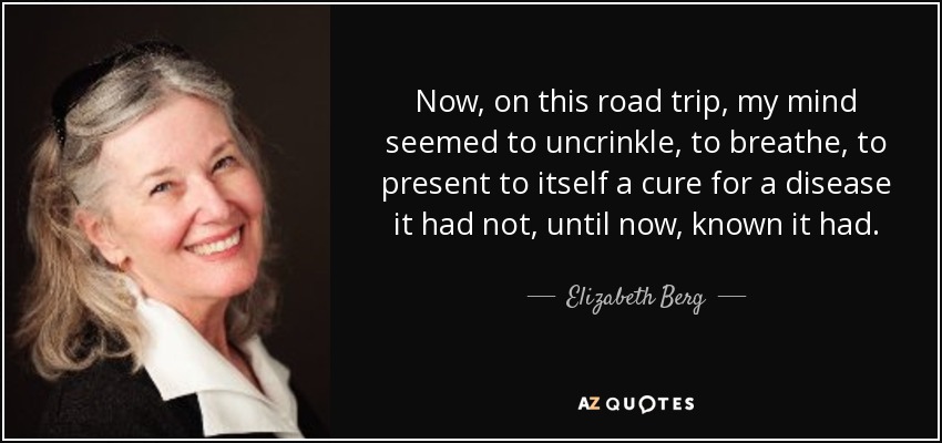 Now, on this road trip, my mind seemed to uncrinkle, to breathe, to present to itself a cure for a disease it had not, until now, known it had. - Elizabeth Berg