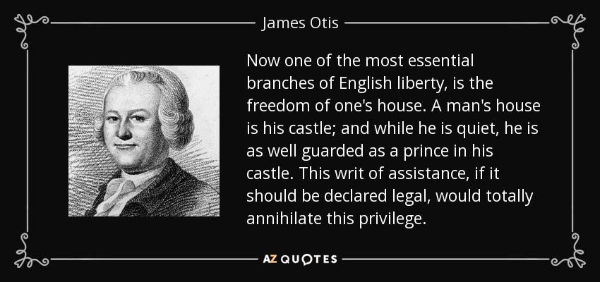 Now one of the most essential branches of English liberty, is the freedom of one's house. A man's house is his castle; and while he is quiet, he is as well guarded as a prince in his castle. This writ of assistance, if it should be declared legal, would totally annihilate this privilege. - James Otis