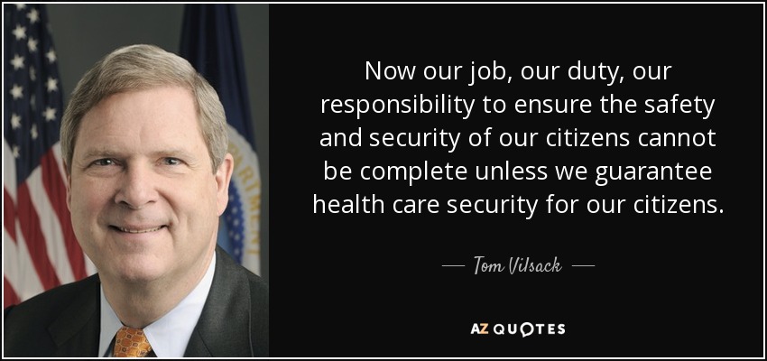 Now our job, our duty, our responsibility to ensure the safety and security of our citizens cannot be complete unless we guarantee health care security for our citizens. - Tom Vilsack