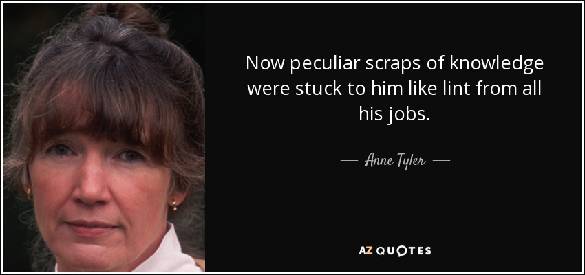 Now peculiar scraps of knowledge were stuck to him like lint from all his jobs. - Anne Tyler