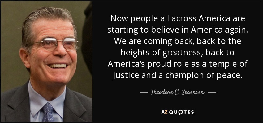 Now people all across America are starting to believe in America again. We are coming back, back to the heights of greatness, back to America's proud role as a temple of justice and a champion of peace. - Theodore C. Sorensen