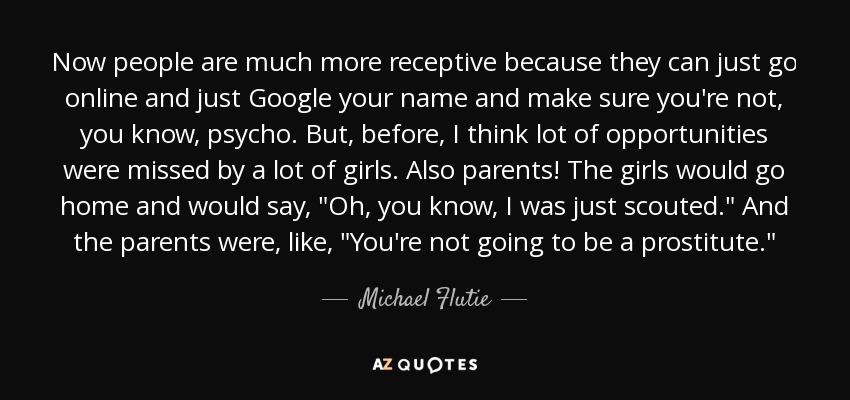 Now people are much more receptive because they can just go online and just Google your name and make sure you're not, you know, psycho. But, before, I think lot of opportunities were missed by a lot of girls. Also parents! The girls would go home and would say, 