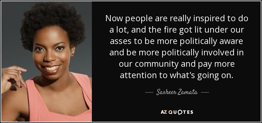 Now people are really inspired to do a lot, and the fire got lit under our asses to be more politically aware and be more politically involved in our community and pay more attention to what's going on. - Sasheer Zamata