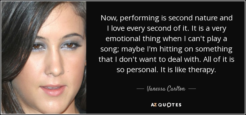 Now, performing is second nature and I love every second of it. It is a very emotional thing when I can't play a song; maybe I'm hitting on something that I don't want to deal with. All of it is so personal. It is like therapy. - Vanessa Carlton