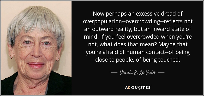Now perhaps an excessive dread of overpopulation--overcrowding--reflects not an outward reality, but an inward state of mind. If you feel overcrowded when you're not, what does that mean? Maybe that you're afraid of human contact--of being close to people, of being touched. - Ursula K. Le Guin