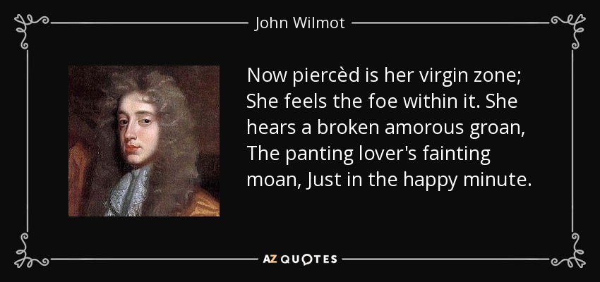 Now piercèd is her virgin zone; She feels the foe within it. She hears a broken amorous groan, The panting lover's fainting moan, Just in the happy minute. - John Wilmot