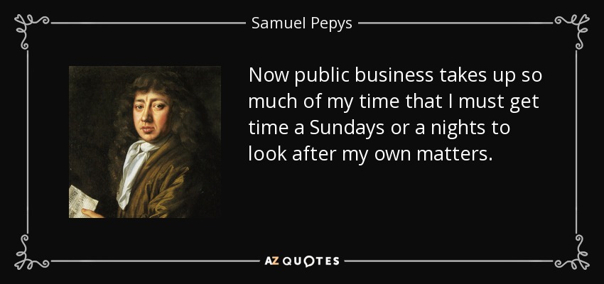 Now public business takes up so much of my time that I must get time a Sundays or a nights to look after my own matters. - Samuel Pepys
