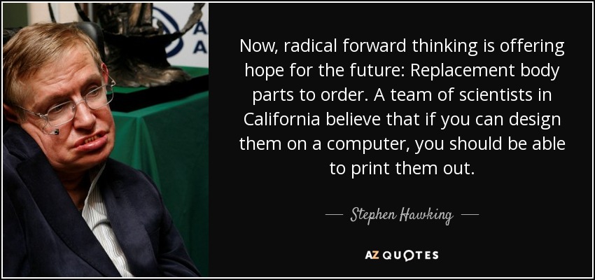Now, radical forward thinking is offering hope for the future: Replacement body parts to order. A team of scientists in California believe that if you can design them on a computer, you should be able to print them out. - Stephen Hawking