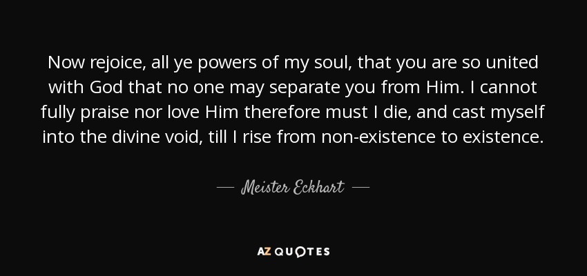 Now rejoice, all ye powers of my soul, that you are so united with God that no one may separate you from Him. I cannot fully praise nor love Him therefore must I die, and cast myself into the divine void, till I rise from non-existence to existence. - Meister Eckhart