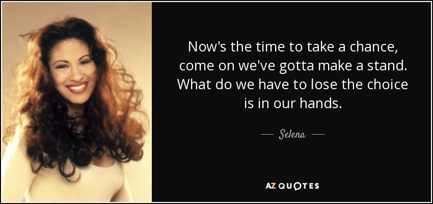 Now's the time to take a chance, come on we've gotta make a stand. What do we have to lose the choice is in our hands. - Selena
