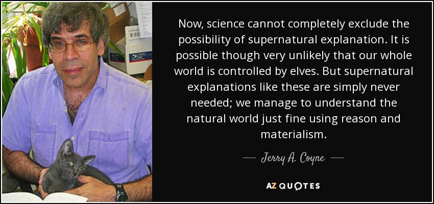 Now, science cannot completely exclude the possibility of supernatural explanation. It is possible though very unlikely that our whole world is controlled by elves. But supernatural explanations like these are simply never needed; we manage to understand the natural world just fine using reason and materialism. - Jerry A. Coyne