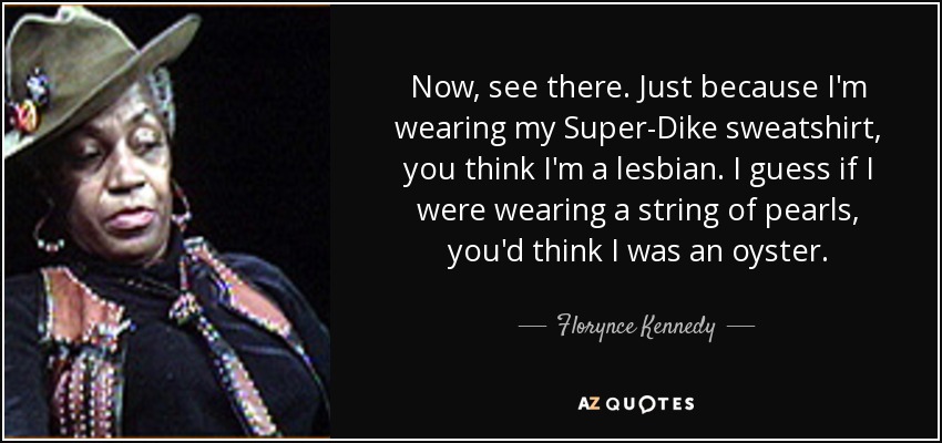 Now, see there. Just because I'm wearing my Super-Dike sweatshirt, you think I'm a lesbian. I guess if I were wearing a string of pearls, you'd think I was an oyster. - Florynce Kennedy