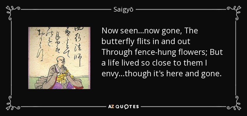 Now seen...now gone, The butterfly flits in and out Through fence-hung flowers; But a life lived so close to them I envy...though it's here and gone. - Saigyō