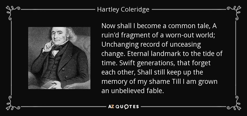 Now shall I become a common tale, A ruin'd fragment of a worn-out world; Unchanging record of unceasing change. Eternal landmark to the tide of time. Swift generations, that forget each other, Shall still keep up the memory of my shame Till I am grown an unbelieved fable. - Hartley Coleridge
