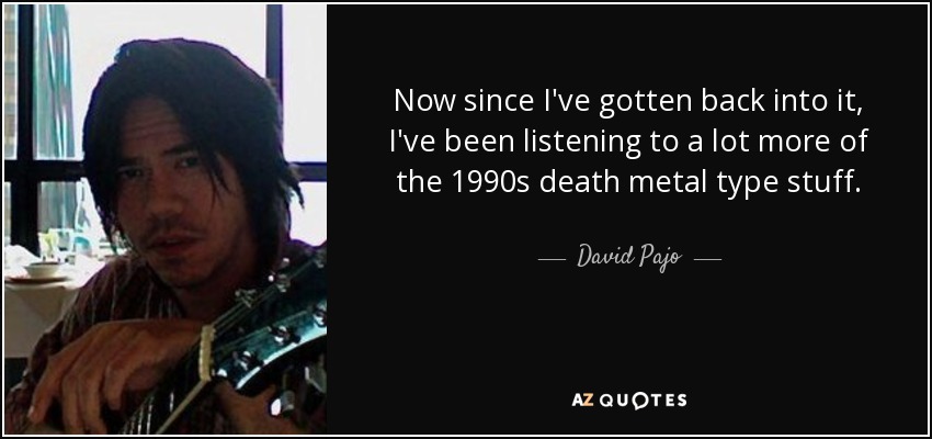 Now since I've gotten back into it, I've been listening to a lot more of the 1990s death metal type stuff. - David Pajo